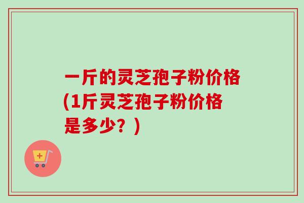 一斤的灵芝孢子粉价格(1斤灵芝孢子粉价格是多少？)