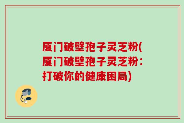 厦门破壁孢子灵芝粉(厦门破壁孢子灵芝粉：打破你的健康困局)