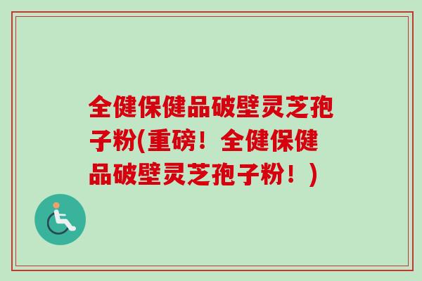 全健保健品破壁灵芝孢子粉(重磅!全健保健品破壁灵芝孢子粉!) 全健保健品破壁灵芝孢子粉(重磅!全健保健品破壁灵芝孢子粉!)