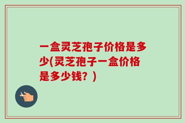 一盒灵芝孢子价格是多少(灵芝孢子一盒价格是多少钱?) 一盒灵芝孢子价格是多少(灵芝孢子一盒价格是多少钱?)
