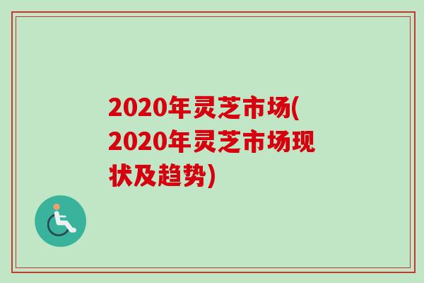 2020年灵芝市场(2020年灵芝市场现状及趋势)