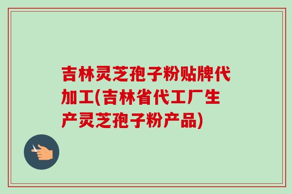 吉林灵芝孢子粉贴牌代加工(吉林省代工厂生产灵芝孢子粉产品)