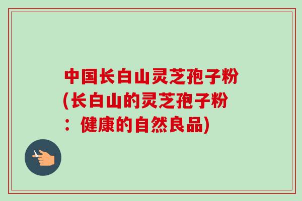 中国长白山灵芝孢子粉(长白山的灵芝孢子粉:健康的自然良品) 中国长白山灵芝孢子粉(长白山的灵芝孢子粉:健康的自然良品)