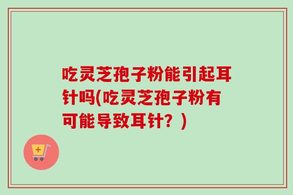 吃灵芝孢子粉能引起耳针吗(吃灵芝孢子粉有可能导致耳针?) 吃灵芝孢子粉能引起耳针吗(吃灵芝孢子粉有可能导致耳针?)