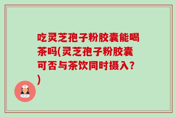 吃灵芝孢子粉胶囊能喝茶吗(灵芝孢子粉胶囊可否与茶饮同时摄入？)