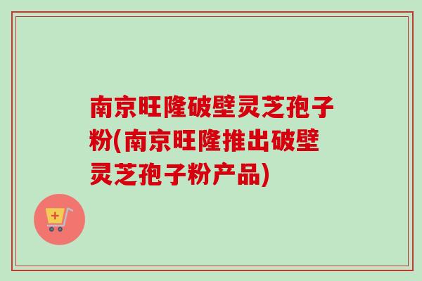 南京旺隆破壁灵芝孢子粉(南京旺隆推出破壁灵芝孢子粉产品) 南京旺隆破壁灵芝孢子粉(南京旺隆推出破壁灵芝孢子粉产品)