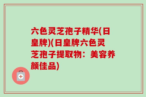 六色灵芝孢子精华(日皇牌)(日皇牌六色灵芝孢子提取物:美容养颜佳品) 六色灵芝孢子精华(日皇牌)(日皇牌六色灵芝孢子提取物:美容养颜佳品)