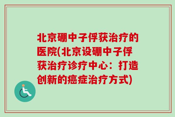 北京硼中子俘获的医院(北京设硼中子俘获诊疗中心：打造创新的症方式)