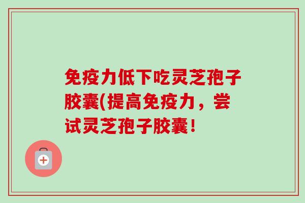 免疫力低下吃灵芝孢子胶囊(提高免疫力,尝试灵芝孢子胶囊! 免疫力低下吃灵芝孢子胶囊(提高免疫力,尝试灵芝孢子胶囊!