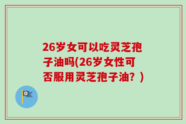 26岁女可以吃灵芝孢子油吗(26岁女性可否服用灵芝孢子油?) 26岁女可以吃灵芝孢子油吗(26岁女性可否服用灵芝孢子油?)