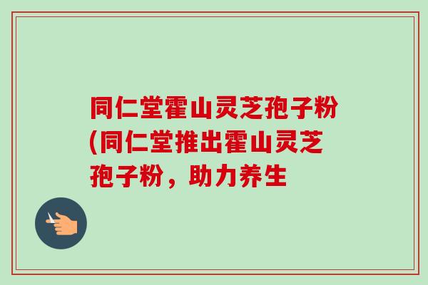 同仁堂霍山灵芝孢子粉(同仁堂推出霍山灵芝孢子粉，助力养生