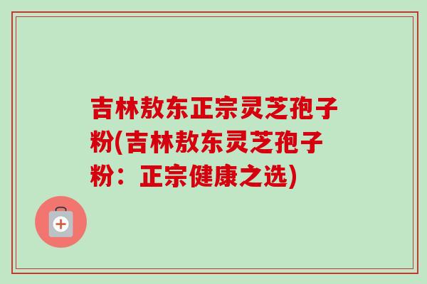 吉林敖东正宗灵芝孢子粉(吉林敖东灵芝孢子粉:正宗健康之选) 吉林敖东正宗灵芝孢子粉(吉林敖东灵芝孢子粉:正宗健康之选)