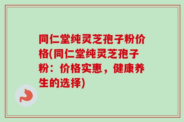 同仁堂纯灵芝孢子粉价格(同仁堂纯灵芝孢子粉：价格实惠，健康养生的选择)