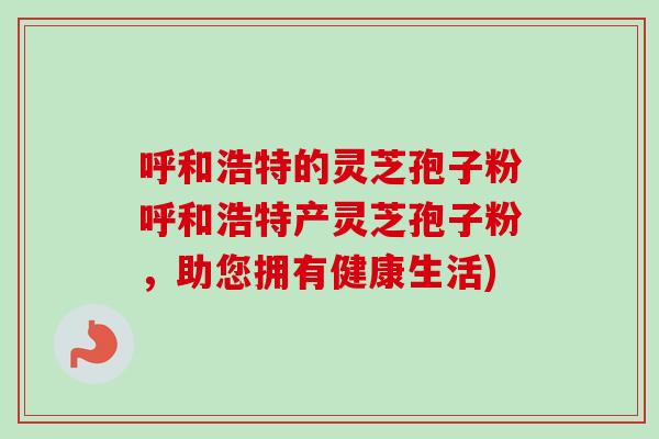 呼和浩特的灵芝孢子粉呼和浩特产灵芝孢子粉,助您拥有健康生活) 呼和浩特的灵芝孢子粉呼和浩特产灵芝孢子粉,助您拥有健康生活)