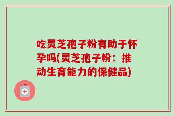 吃灵芝孢子粉有助于怀孕吗(灵芝孢子粉：推动生育能力的保健品)