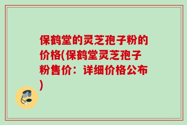 保鹤堂的灵芝孢子粉的价格(保鹤堂灵芝孢子粉售价:详细价格公布) 保鹤堂的灵芝孢子粉的价格(保鹤堂灵芝孢子粉售价:详细价格公布)