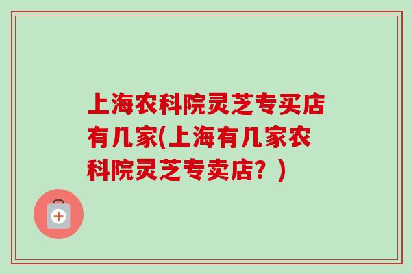 上海农科院灵芝专买店有几家(上海有几家农科院灵芝专卖店?) 上海农科院灵芝专买店有几家(上海有几家农科院灵芝专卖店?)