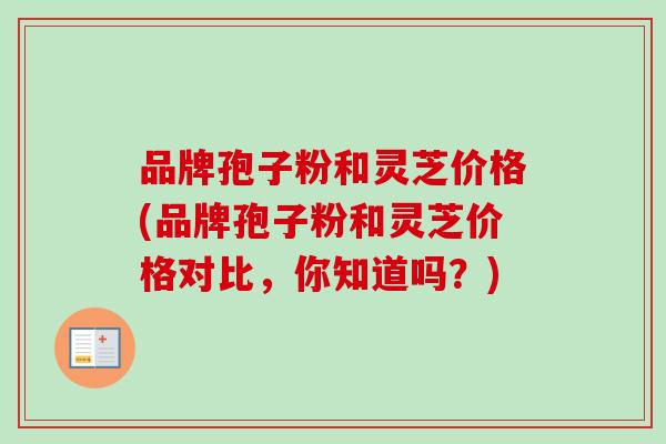 品牌孢子粉和灵芝价格(品牌孢子粉和灵芝价格对比,你知道吗?) 品牌孢子粉和灵芝价格(品牌孢子粉和灵芝价格对比,你知道吗?)