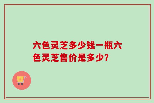 六色灵芝多少钱一瓶六色灵芝售价是多少？