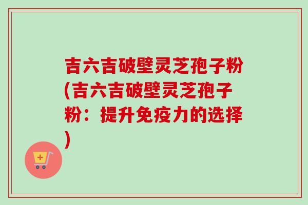 吉六吉破壁灵芝孢子粉(吉六吉破壁灵芝孢子粉:提升免疫力的选择) 吉六吉破壁灵芝孢子粉(吉六吉破壁灵芝孢子粉:提升免疫力的选择)