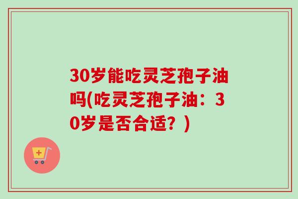 30岁能吃灵芝孢子油吗(吃灵芝孢子油:30岁是否合适?) 30岁能吃灵芝孢子油吗(吃灵芝孢子油:30岁是否合适?)