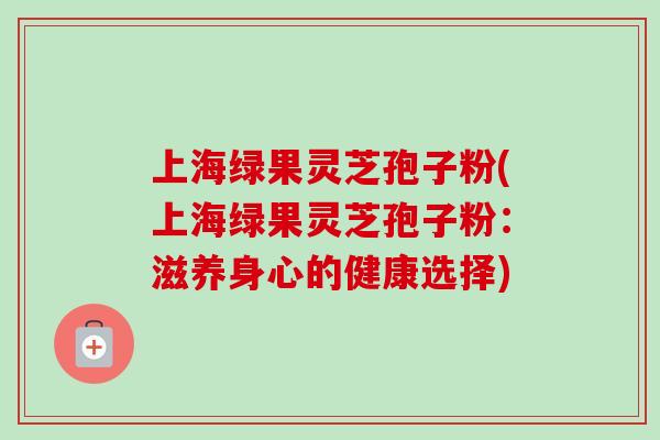 上海绿果灵芝孢子粉(上海绿果灵芝孢子粉：滋养身心的健康选择)