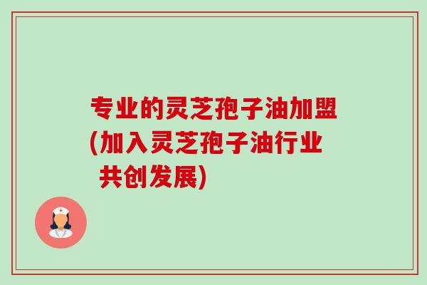 专业的灵芝孢子油加盟(加入灵芝孢子油行业 共创发展) 专业的灵芝孢子油加盟(加入灵芝孢子油行业 共创发展)
