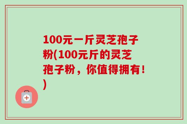 100元一斤灵芝孢子粉(100元斤的灵芝孢子粉,你值得拥有!) 100元一斤灵芝孢子粉(100元斤的灵芝孢子粉,你值得拥有!)