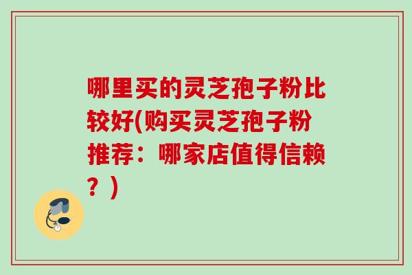 哪里买的灵芝孢子粉比较好(购买灵芝孢子粉推荐:哪家店值得信赖?) 哪里买的灵芝孢子粉比较好(购买灵芝孢子粉推荐:哪家店值得信赖?)