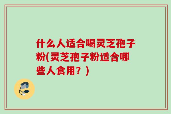 什么人适合喝灵芝孢子粉(灵芝孢子粉适合哪些人食用？)