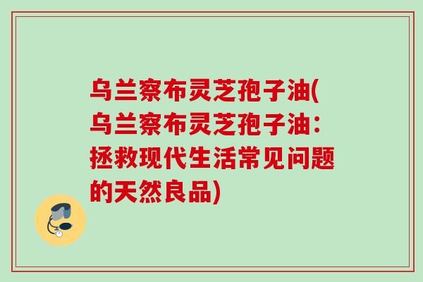 乌兰察布灵芝孢子油(乌兰察布灵芝孢子油:拯救现代生活常见问题的天然良品) 乌兰察布灵芝孢子油(乌兰察布灵芝孢子油:拯救现代生活常见问题的天然良品)