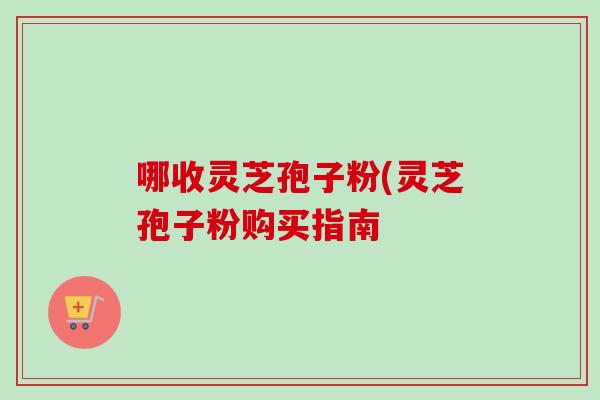 哪收灵芝孢子粉(灵芝孢子粉购买指南 哪收灵芝孢子粉(灵芝孢子粉购买指南