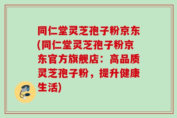 同仁堂灵芝孢子粉京东(同仁堂灵芝孢子粉京东官方旗舰店:高品质灵芝孢子粉,提升健康生活) 同仁堂灵芝孢子粉京东(同仁堂灵芝孢子粉京东官方旗舰店:高品质灵芝孢子粉,提升健康生活)