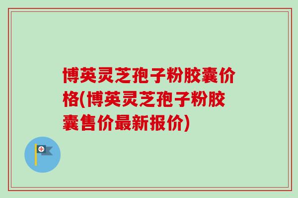 博英灵芝孢子粉胶囊价格(博英灵芝孢子粉胶囊售价新报价) 博英灵芝孢子粉胶囊价格(博英灵芝孢子粉胶囊售价新报价)