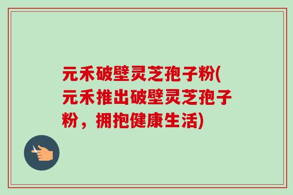 元禾破壁灵芝孢子粉(元禾推出破壁灵芝孢子粉，拥抱健康生活)