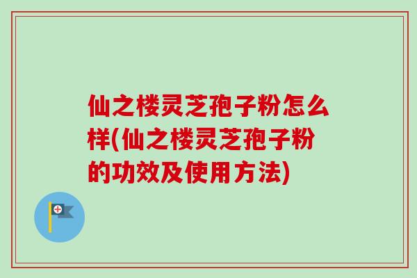 仙之楼灵芝孢子粉怎么样(仙之楼灵芝孢子粉的功效及使用方法)