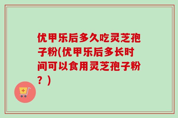 优甲乐后多久吃灵芝孢子粉(优甲乐后多长时间可以食用灵芝孢子粉?) 优甲乐后多久吃灵芝孢子粉(优甲乐后多长时间可以食用灵芝孢子粉?)