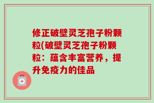 修正破壁灵芝孢子粉颗粒(破壁灵芝孢子粉颗粒:蕴含丰富营养,提升免疫力的佳品 修正破壁灵芝孢子粉颗粒(破壁灵芝孢子粉颗粒:蕴含丰富营养,提升免疫力的佳品