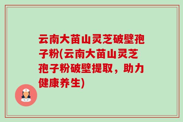 云南大苗山灵芝破壁孢子粉(云南大苗山灵芝孢子粉破壁提取,助力健康养生) 云南大苗山灵芝破壁孢子粉(云南大苗山灵芝孢子粉破壁提取,助力健康养生)