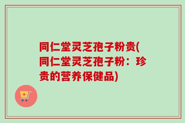 同仁堂灵芝孢子粉贵(同仁堂灵芝孢子粉:珍贵的营养保健品) 同仁堂灵芝孢子粉贵(同仁堂灵芝孢子粉:珍贵的营养保健品)