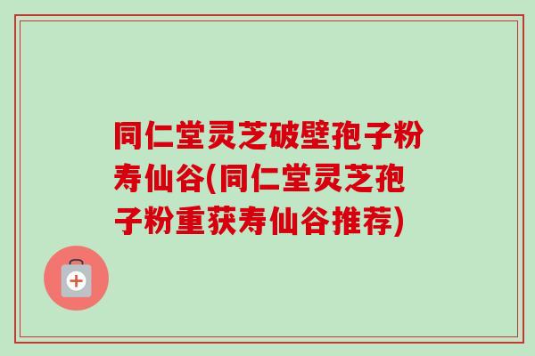 同仁堂灵芝破壁孢子粉寿仙谷(同仁堂灵芝孢子粉重获寿仙谷推荐) 同仁堂灵芝破壁孢子粉寿仙谷(同仁堂灵芝孢子粉重获寿仙谷推荐)