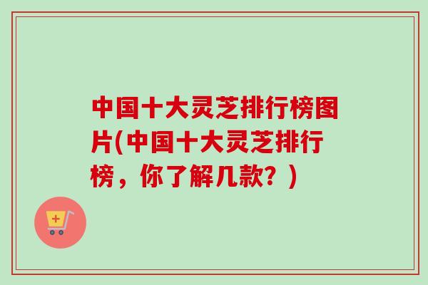 中国十大灵芝排行榜图片(中国十大灵芝排行榜,你了解几款?) 中国十大灵芝排行榜图片(中国十大灵芝排行榜,你了解几款?)