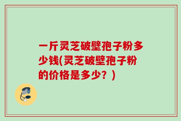 一斤灵芝破壁孢子粉多少钱(灵芝破壁孢子粉的价格是多少?) 一斤灵芝破壁孢子粉多少钱(灵芝破壁孢子粉的价格是多少?)