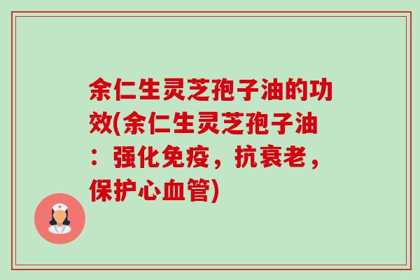 余仁生灵芝孢子油的功效(余仁生灵芝孢子油:强化免疫,抗,保护心) 余仁生灵芝孢子油的功效(余仁生灵芝孢子油:强化免疫,抗,保护心)