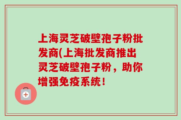 上海灵芝破壁孢子粉批发商(上海批发商推出灵芝破壁孢子粉,助你增强免疫系统! 上海灵芝破壁孢子粉批发商(上海批发商推出灵芝破壁孢子粉,助你增强免疫系统!