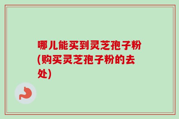 哪儿能买到灵芝孢子粉(购买灵芝孢子粉的去处) 哪儿能买到灵芝孢子粉(购买灵芝孢子粉的去处)