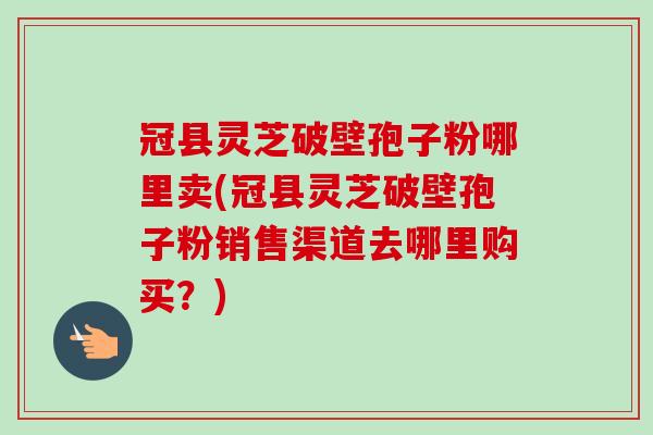 冠县灵芝破壁孢子粉哪里卖(冠县灵芝破壁孢子粉销售渠道去哪里购买?) 冠县灵芝破壁孢子粉哪里卖(冠县灵芝破壁孢子粉销售渠道去哪里购买?)