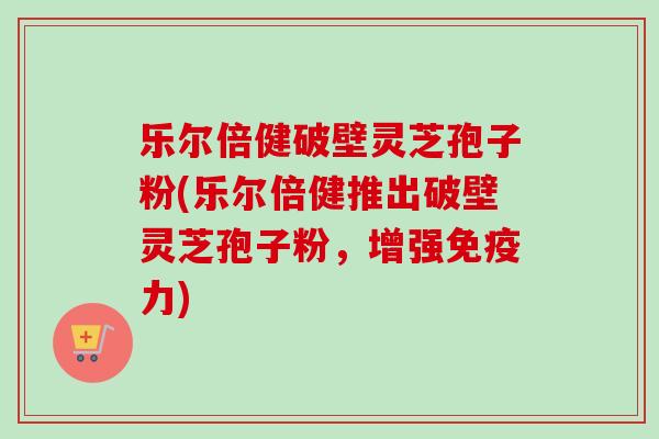 乐尔倍健破壁灵芝孢子粉(乐尔倍健推出破壁灵芝孢子粉,增强免疫力) 乐尔倍健破壁灵芝孢子粉(乐尔倍健推出破壁灵芝孢子粉,增强免疫力)