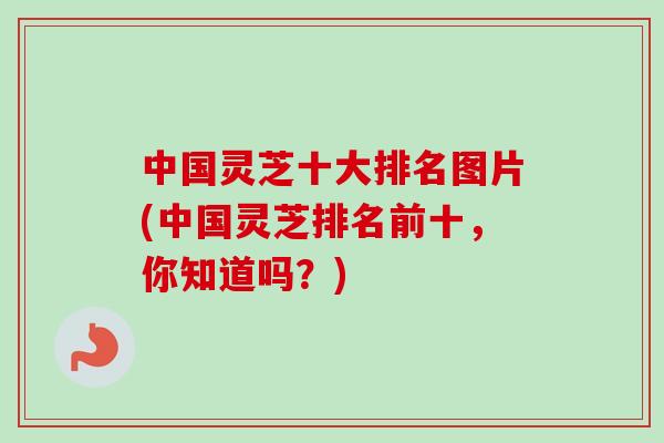 中国灵芝十大排名图片(中国灵芝排名前十,你知道吗?) 中国灵芝十大排名图片(中国灵芝排名前十,你知道吗?)