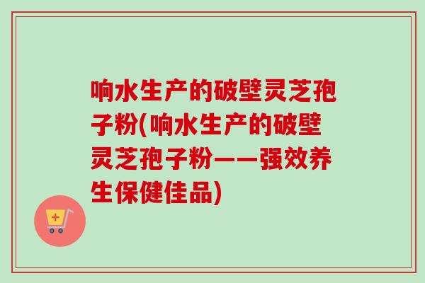 响水生产的破壁灵芝孢子粉(响水生产的破壁灵芝孢子粉——强效养生保健佳品) 响水生产的破壁灵芝孢子粉(响水生产的破壁灵芝孢子粉——强效养生保健佳品)